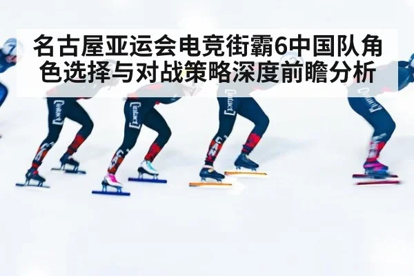 名古屋亚运会电竞街霸6中国队角色选择与对战策略深度前瞻分析